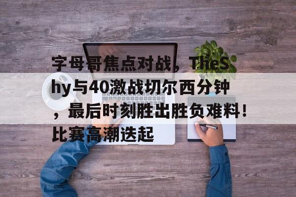 九游中国官网关于字母哥焦点对战，TheShy与40激战切尔西分钟，最后时刻胜出胜负难料！比赛高潮迭起的信息